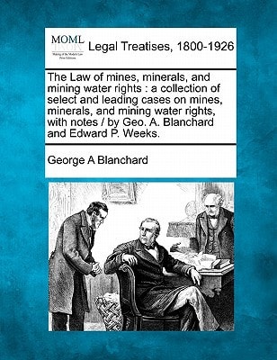 The Law of mines, minerals, and mining water rights: a collection of select and leading cases on mines, minerals, and mining water rights, with notes / by Geo. A. Blanchard and Edward P. Weeks.