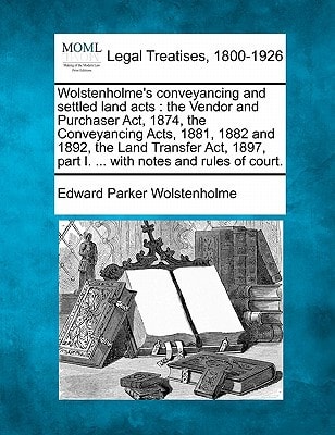 Wolstenholme's conveyancing and settled land acts: the Vendor and Purchaser Act, 1874, the Conveyancing Acts, 1881, 1882 and 1892, the Land Transfer ... part I. ... with notes and rules of court.