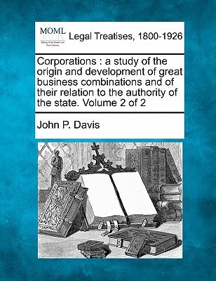 Corporations: a study of the origin and development of great business combinations and of their relation to the authority of the state. Volume 2 of 2