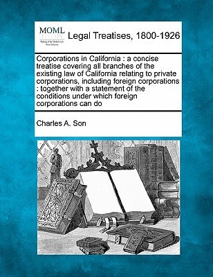 Corporations in California: a concise treatise covering all branches of the existing law of California relating to private corporations, including ... under which foreign corporations can do
