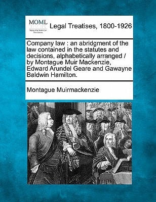 Company law: an abridgment of the law contained in the statutes and decisions, alphabetically arranged / by Montague Muir Mackenzie, Edward Arundel Geare and Gawayne Baldwin Hamilton.