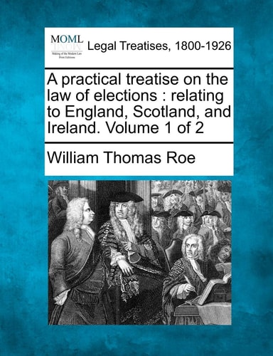 A practical treatise on the law of elections: relating to England, Scotland, and Ireland. Volume 1 of 2