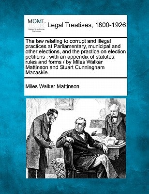 The law relating to corrupt and illegal practices at Parliamentary, municipal and other elections, and the practice on election petitions: with an ... Mattinson and Stuart Cunningham Macaskie.