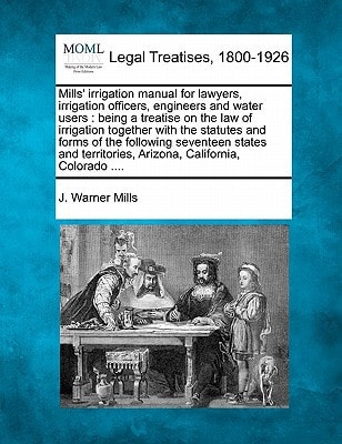 Mills' irrigation manual for lawyers, irrigation officers, engineers and water users: being a treatise on the law of irrigation together with the ... Arizona, California, Colorado ....