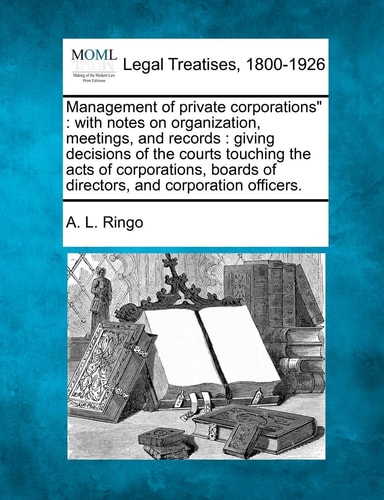 Management of Private Corporations": With Notes on Organization, Meetings, and Records: Giving Decisions of the Courts Touching the Acts of Corporations, Boards of Directors, and Corporation Officers.