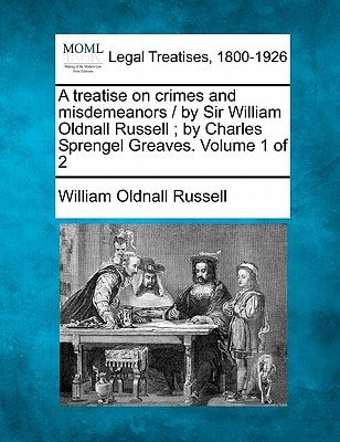 A treatise on crimes and misdemeanors / by Sir William Oldnall Russell ; by Charles Sprengel Greaves. Volume 1 of 2