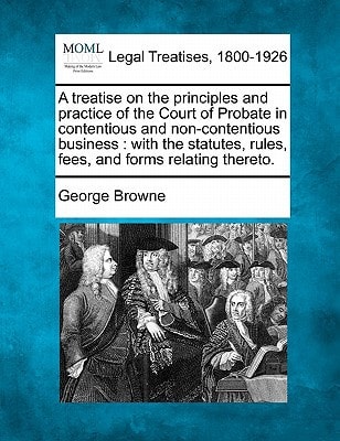 A treatise on the principles and practice of the Court of Probate in contentious and non-contentious business: with the statutes, rules, fees, and forms relating thereto.