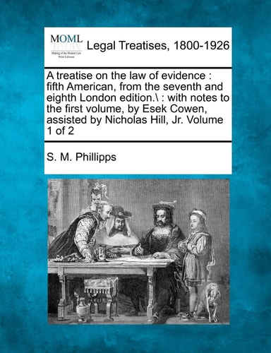 A treatise on the law of evidence: fifth American, from the seventh and eighth London edition.: with notes to the first volume, by Esek Cowen, assisted by Nicholas Hill, Jr. Volume 1 of 2
