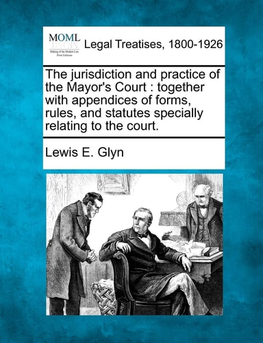 The jurisdiction and practice of the Mayor's Court: together with appendices of forms, rules, and statutes specially relating to the court.