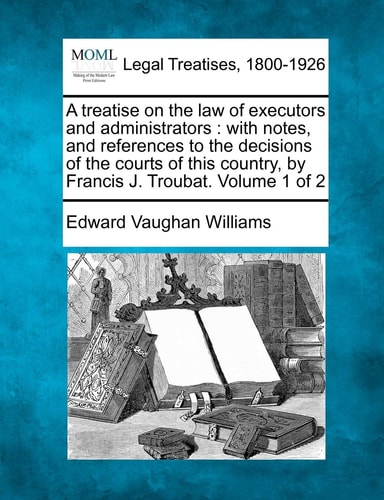 A treatise on the law of executors and administrators: with notes, and references to the decisions of the courts of this country, by Francis J. Troubat. Volume 1 of 2