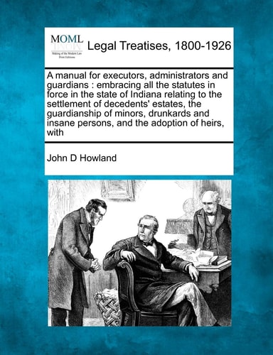 A manual for executors, administrators and guardians: embracing all the statutes in force in the state of Indiana relating to the settlement of ... persons, and the adoption of heirs, with