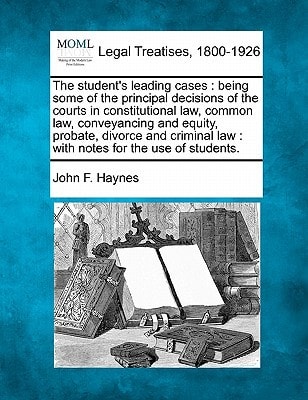 The student's leading cases: being some of the principal decisions of the courts in constitutional law, common law, conveyancing and equity, probate, ... law : with notes for the use of students.