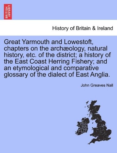 Great Yarmouth and Lowestoft, chapters on the archæology, natural history, etc. of the district; a history of the East Coast Herring Fishery; and an ... glossary of the dialect of East Anglia.