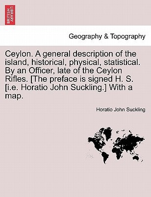 Ceylon. A general description of the island, historical, physical, statistical. By an Officer, late of the Ceylon Rifles. [The preface is signed H. S. [i.e. Horatio John Suckling.] With a map.