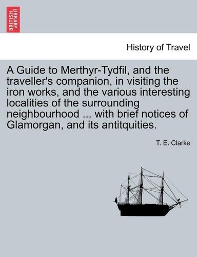 A Guide to Merthyr-Tydfil, and the traveller's companion, in visiting the iron works, and the various interesting localities of the surrounding ... notices of Glamorgan, and its antitquities.