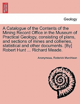 A Catalogue of the Contents of the Mining Record Office in the Museum of Practical Geology, consisting of plans, and sections of mines and collieries, ... [By] Robert Hunt ... Richard Meade.