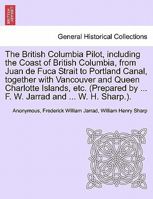 The British Columbia Pilot, including the Coast of British Columbia, from Juan de Fuca Strait to Portland Canal, together with Vancouver and Queen ... by ... F. W. Jarrad and ... W. H. Sharp.).