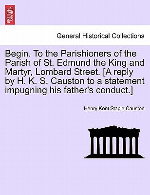 Begin. To the Parishioners of the Parish of St. Edmund the King and Martyr, Lombard Street. [A reply by H. K. S. Causton to a statement impugning his father's conduct.]
