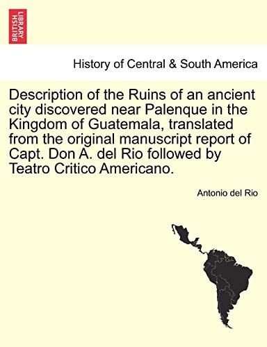 Description of the Ruins of an ancient city discovered near Palenque in the Kingdom of Guatemala, translated from the original manuscript report of ... del Rio followed by Teatro Critico Americano.