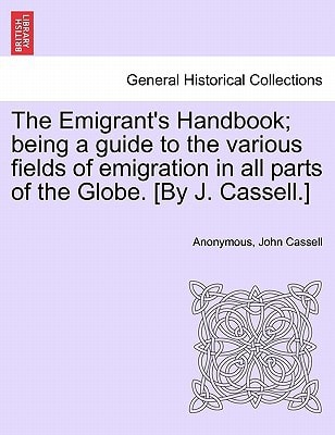 The Emigrant's Handbook; being a guide to the various fields of emigration in all parts of the Globe. [By J. Cassell.]