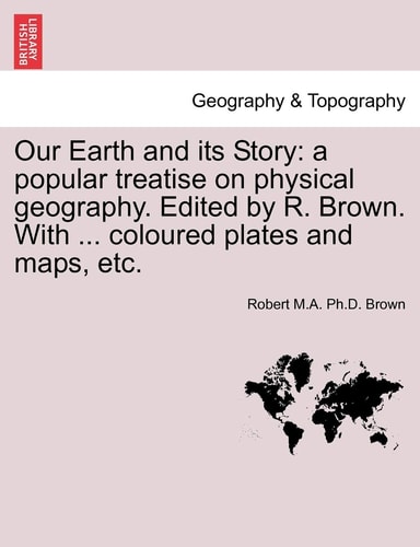 Our Earth and its Story: a popular treatise on physical geography. Edited by R. Brown. With ... coloured plates and maps, etc.