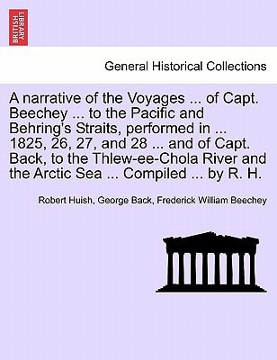 A narrative of the Voyages ... of Capt. Beechey ... to the Pacific and Behring's Straits, performed in ... 1825, 26, 27, and 28 ... and of Capt. Back, ... and the Arctic Sea ... Compiled ... by R. H.