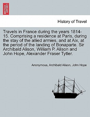 Travels in France during the years 1814-15. Comprising a residence at Paris, during the stay of the allied armies, and at Aix, at the period of the ... William P. Alison and John Hope, ... VOL. I