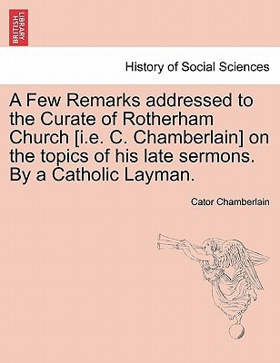A Few Remarks addressed to the Curate of Rotherham Church [i.e. C. Chamberlain] on the topics of his late sermons. By a Catholic Layman.
