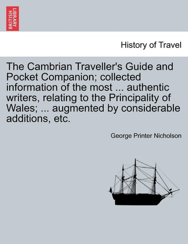 The Cambrian Traveller's Guide and Pocket Companion; collected information of the most ... authentic writers, relating to the Principality of Wales; ... augmented by considerable additions, etc.