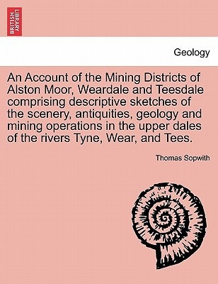 An Account of the Mining Districts of Alston Moor, Weardale and Teesdale comprising descriptive sketches of the scenery, antiquities, geology and ... dales of the rivers Tyne, Wear, and Tees.