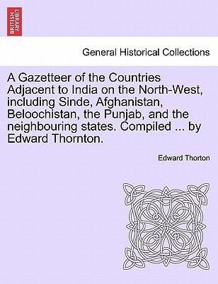 A Gazetteer of the Countries Adjacent to India on the North-West, including Sinde, Afghanistan, Beloochistan, the Punjab, and the neighbouring states. Compiled ... by Edward Thornton.