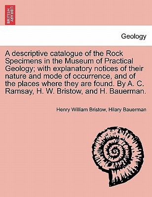 A descriptive catalogue of the Rock Specimens in the Museum of Practical Geology; with explanatory notices of their nature and mode of occurrence, and ... A. C. Ramsay, H. W. Bristow, and H. Bauerman.