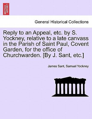 Reply to an Appeal, etc. by S. Yockney, relative to a late canvass in the Parish of Saint Paul, Covent Garden, for the office of Churchwarden. [By J. Sant, etc.]