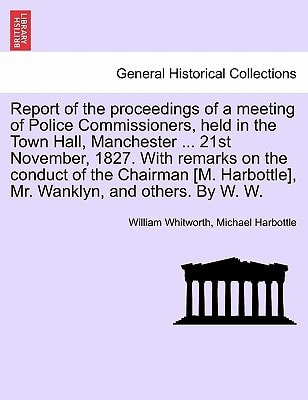 Report of the proceedings of a meeting of Police Commissioners, held in the Town Hall, Manchester ... 21st November, 1827. With remarks on the conduct ... Harbottle], Mr. Wanklyn, and others. By W. W.
