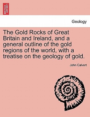 The Gold Rocks of Great Britain and Ireland, and a general outline of the gold regions of the world, with a treatise on the geology of gold.