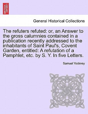 The refuters refuted: or, an Answer to the gross calumnies contained in a publication recently addressed to the inhabitants of Saint Paul's, Covent ... of a Pamphlet, etc. by S. Y. In five Letters.