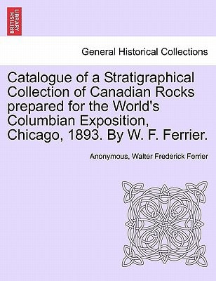 Catalogue of a Stratigraphical Collection of Canadian Rocks prepared for the World's Columbian Exposition, Chicago, 1893. By W. F. Ferrier.