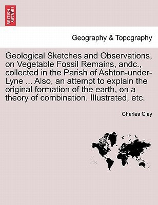 Geological Sketches and Observations, on Vegetable Fossil Remains, andc., collected in the Parish of Ashton-under-Lyne ... Also, an attempt to explain ... on a theory of combination. Illustrated, etc.