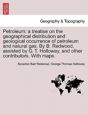 Petroleum: a treatise on the geographical distribution and geological occurrence of petroleum and natural gas. By B. Redwood, assisted by G. T. Holloway, and other contributors. With maps. Vol. I