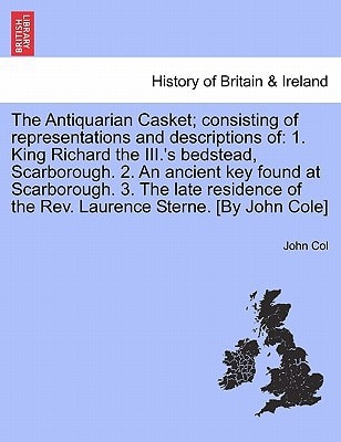 The Antiquarian Casket; consisting of representations and descriptions of: 1. King Richard the III.'s bedstead, Scarborough. 2. An ancient key found ... of the Rev. Laurence Sterne. [By John Cole]