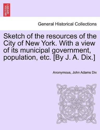 Sketch of the resources of the City of New York. With a view of its municipal government, population, etc. [By J. A. Dix.]