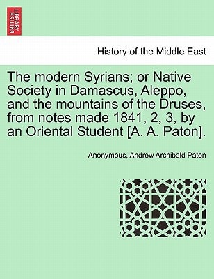 The modern Syrians; or Native Society in Damascus, Aleppo, and the mountains of the Druses, from notes made 1841, 2, 3, by an Oriental Student [A. A. Paton].