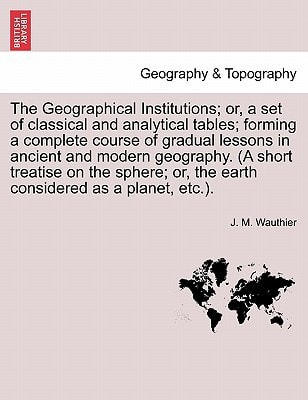 The Geographical Institutions; Or, a Set of Classical and Analytical Tables; Forming a Complete Course of Gradual Lessons in Ancient and Modern Geogra