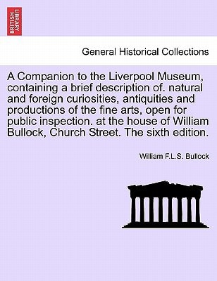 A Companion to the Liverpool Museum, containing a brief description of. natural and foreign curiosities, antiquities and productions of the fine arts, ... Bullock, Church Street. The sixth edition.