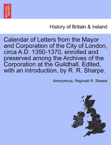 Calendar of Letters from the Mayor and Corporation of the City of London, circa A.D. 1350-1370, enrolled and preserved among the Archives of the ... with an introduction, by R. R. Sharpe.