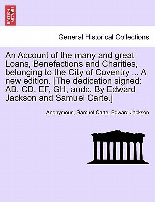 An Account of the many and great Loans, Benefactions and Charities, belonging to the City of Coventry ... A new edition. [The dedication signed: AB, ... andc. By Edward Jackson and Samuel Carte.]