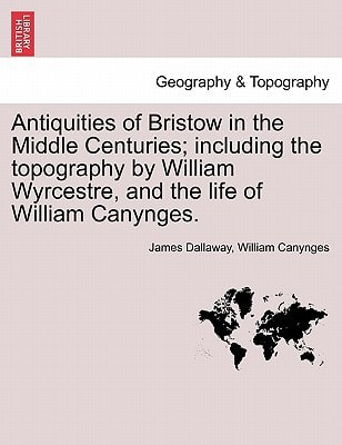 Antiquities of Bristow in the Middle Centuries; including the topography by William Wyrcestre, and the life of William Canynges.