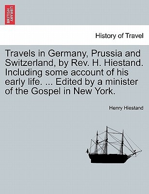 Travels in Germany, Prussia and Switzerland, by Rev. H. Hiestand. Including some account of his early life. ... Edited by a minister of the Gospel in New York.