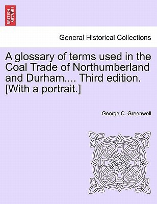 A glossary of terms used in the Coal Trade of Northumberland and Durham.... Third edition. [With a portrait.]