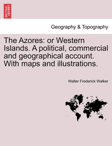 The Azores: or Western Islands. A political, commercial and geographical account. With maps and illustrations.